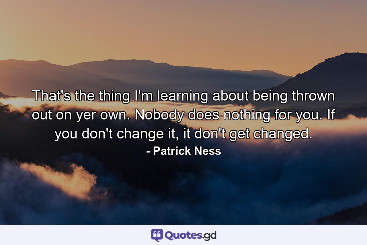 That's the thing I'm learning about being thrown out on yer own. Nobody does nothing for you. If you don't change it, it don't get changed. - Quote by Patrick Ness