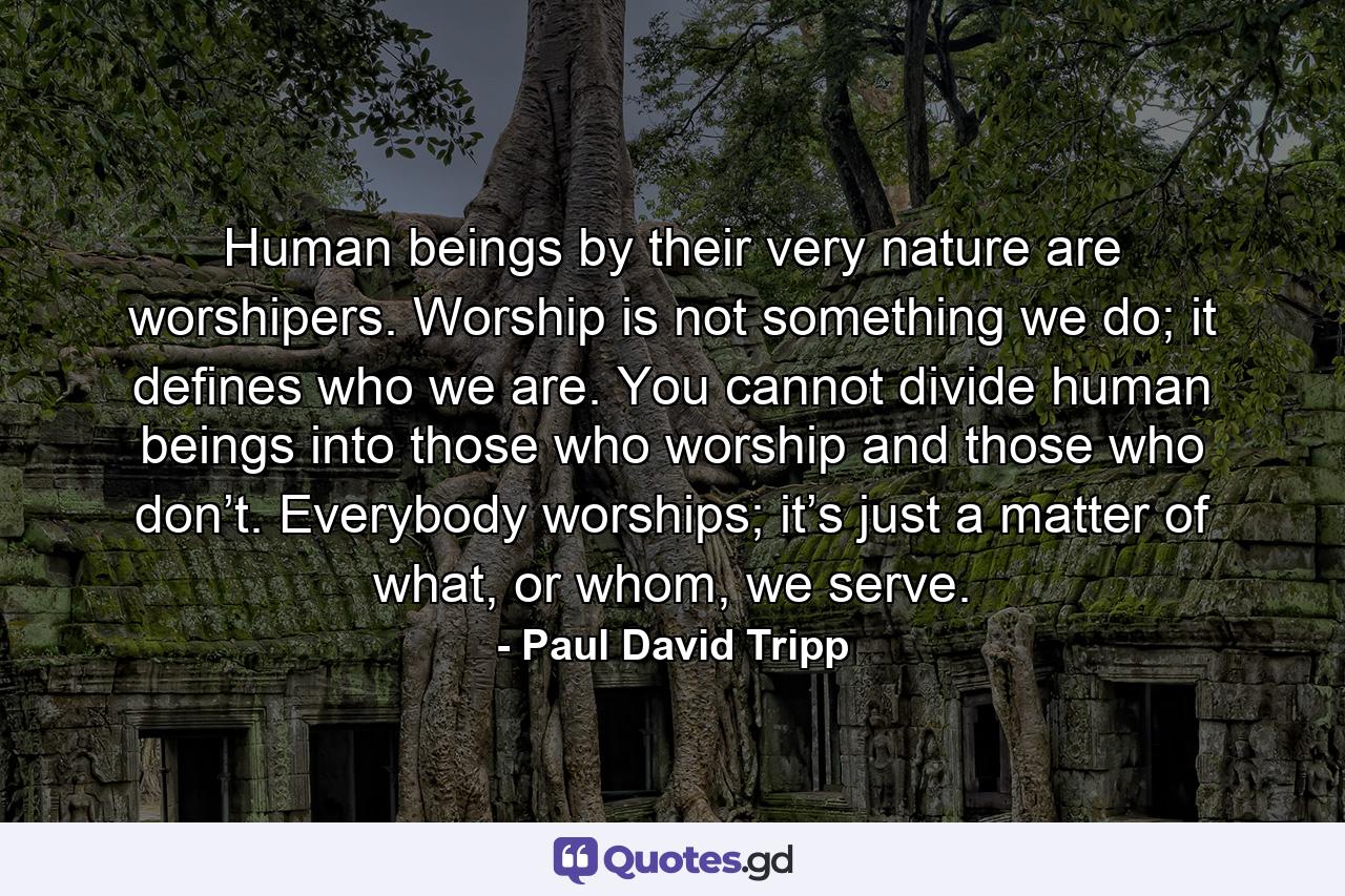 Human beings by their very nature are worshipers. Worship is not something we do; it defines who we are. You cannot divide human beings into those who worship and those who don’t. Everybody worships; it’s just a matter of what, or whom, we serve. - Quote by Paul David Tripp