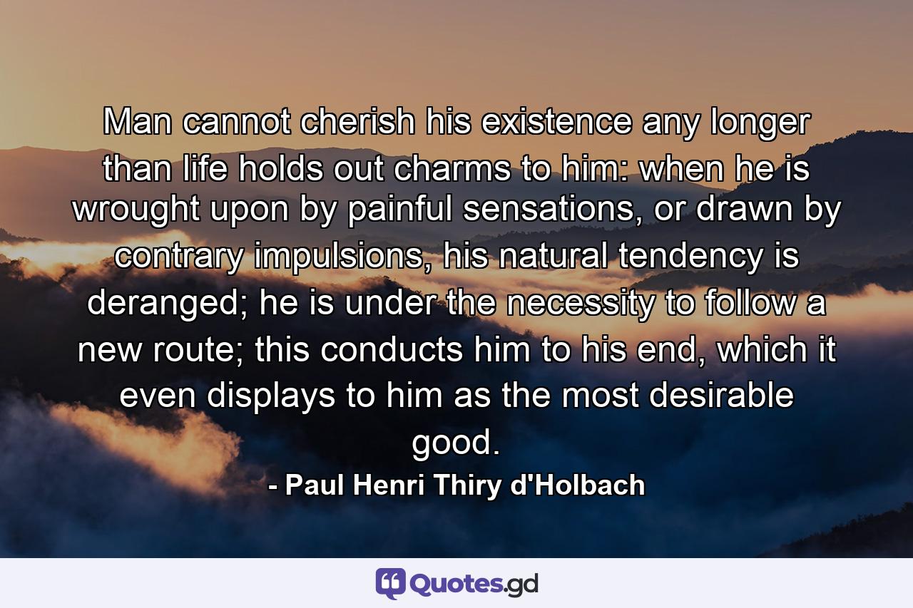 Man cannot cherish his existence any longer than life holds out charms to him: when he is wrought upon by painful sensations, or drawn by contrary impulsions, his natural tendency is deranged; he is under the necessity to follow a new route; this conducts him to his end, which it even displays to him as the most desirable good. - Quote by Paul Henri Thiry d'Holbach