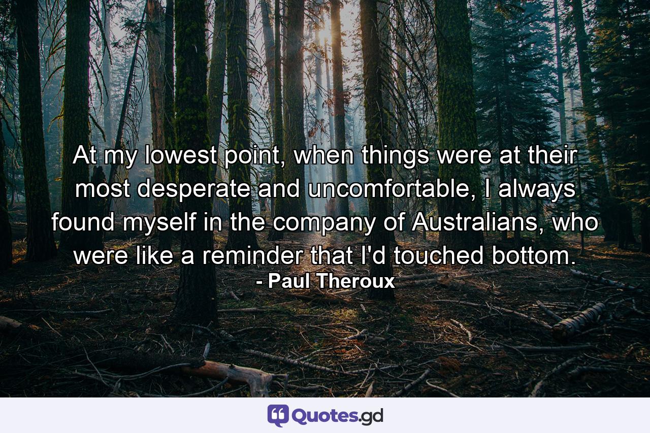 At my lowest point, when things were at their most desperate and uncomfortable, I always found myself in the company of Australians, who were like a reminder that I'd touched bottom. - Quote by Paul Theroux