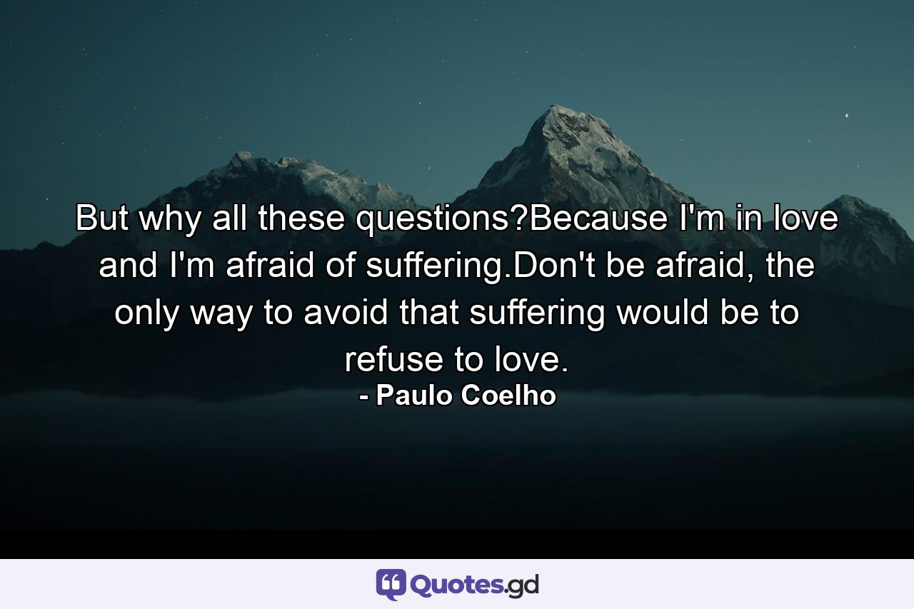 But why all these questions?Because I'm in love and I'm afraid of suffering.Don't be afraid, the only way to avoid that suffering would be to refuse to love. - Quote by Paulo Coelho