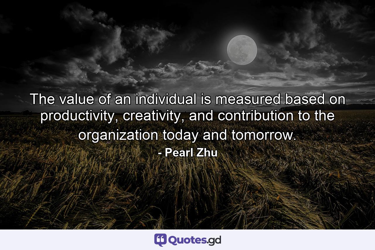 The value of an individual is measured based on productivity, creativity, and contribution to the organization today and tomorrow. - Quote by Pearl Zhu