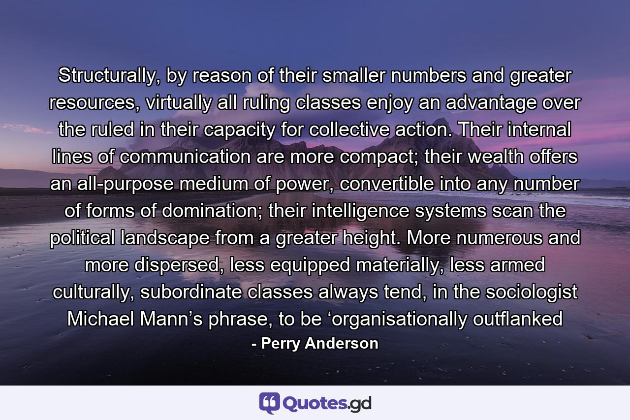 Structurally, by reason of their smaller numbers and greater resources, virtually all ruling classes enjoy an advantage over the ruled in their capacity for collective action. Their internal lines of communication are more compact; their wealth offers an all-purpose medium of power, convertible into any number of forms of domination; their intelligence systems scan the political landscape from a greater height. More numerous and more dispersed, less equipped materially, less armed culturally, subordinate classes always tend, in the sociologist Michael Mann’s phrase, to be ‘organisationally outflanked - Quote by Perry Anderson