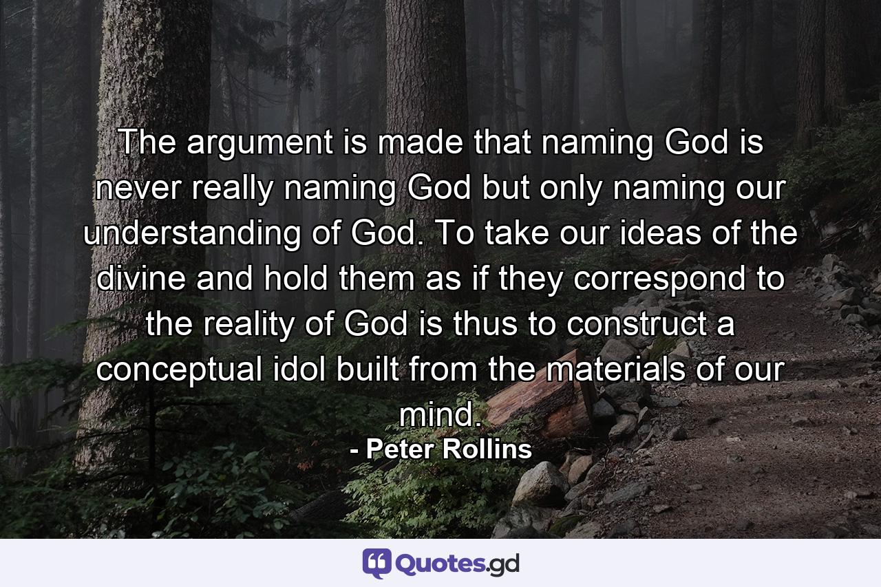 The argument is made that naming God is never really naming God but only naming our understanding of God. To take our ideas of the divine and hold them as if they correspond to the reality of God is thus to construct a conceptual idol built from the materials of our mind. - Quote by Peter Rollins