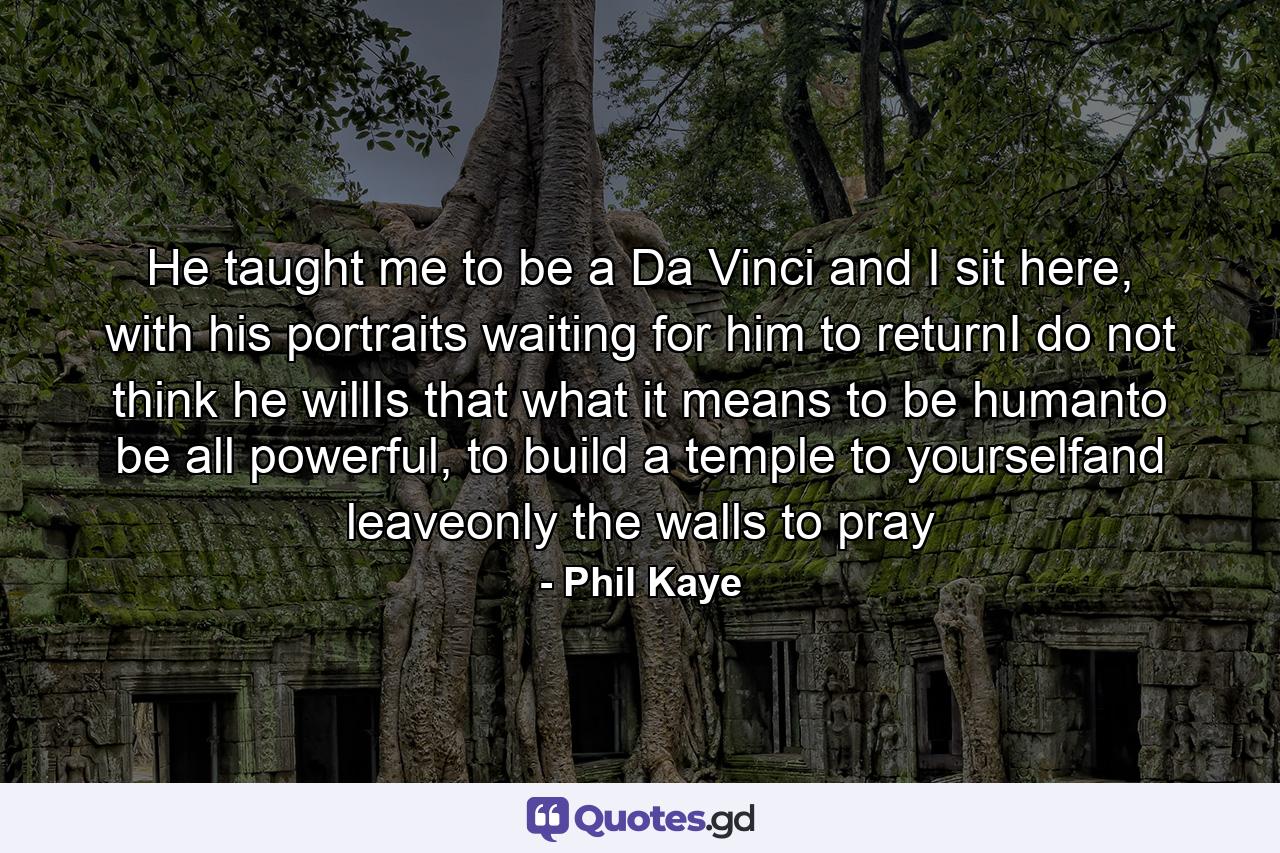 He taught me to be a Da Vinci and I sit here, with his portraits waiting for him to returnI do not think he willIs that what it means to be humanto be all powerful, to build a temple to yourselfand leaveonly the walls to pray - Quote by Phil Kaye