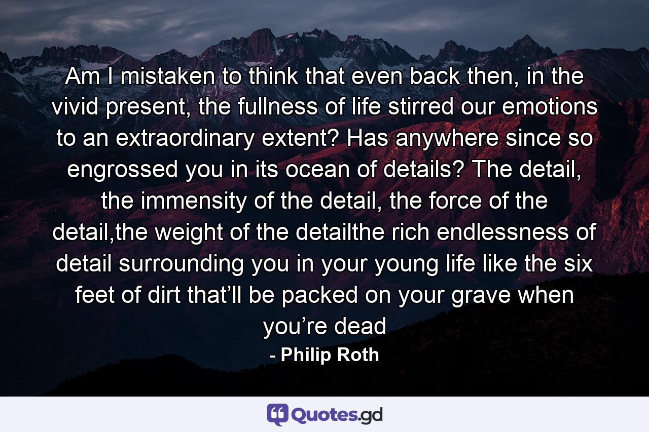 Am I mistaken to think that even back then, in the vivid present, the fullness of life stirred our emotions to an extraordinary extent? Has anywhere since so engrossed you in its ocean of details? The detail, the immensity of the detail, the force of the detail,the weight of the detailthe rich endlessness of detail surrounding you in your young life like the six feet of dirt that’ll be packed on your grave when you’re dead - Quote by Philip Roth