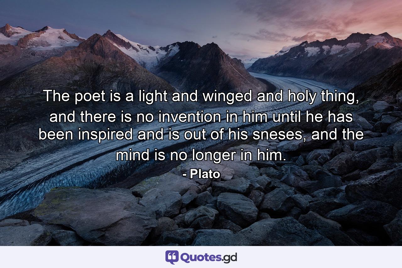 The poet is a light and winged and holy thing, and there is no invention in him until he has been inspired and is out of his sneses, and the mind is no longer in him. - Quote by Plato