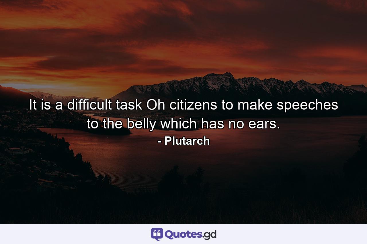 It is a difficult task  Oh citizens  to make speeches to the belly  which has no ears. - Quote by Plutarch