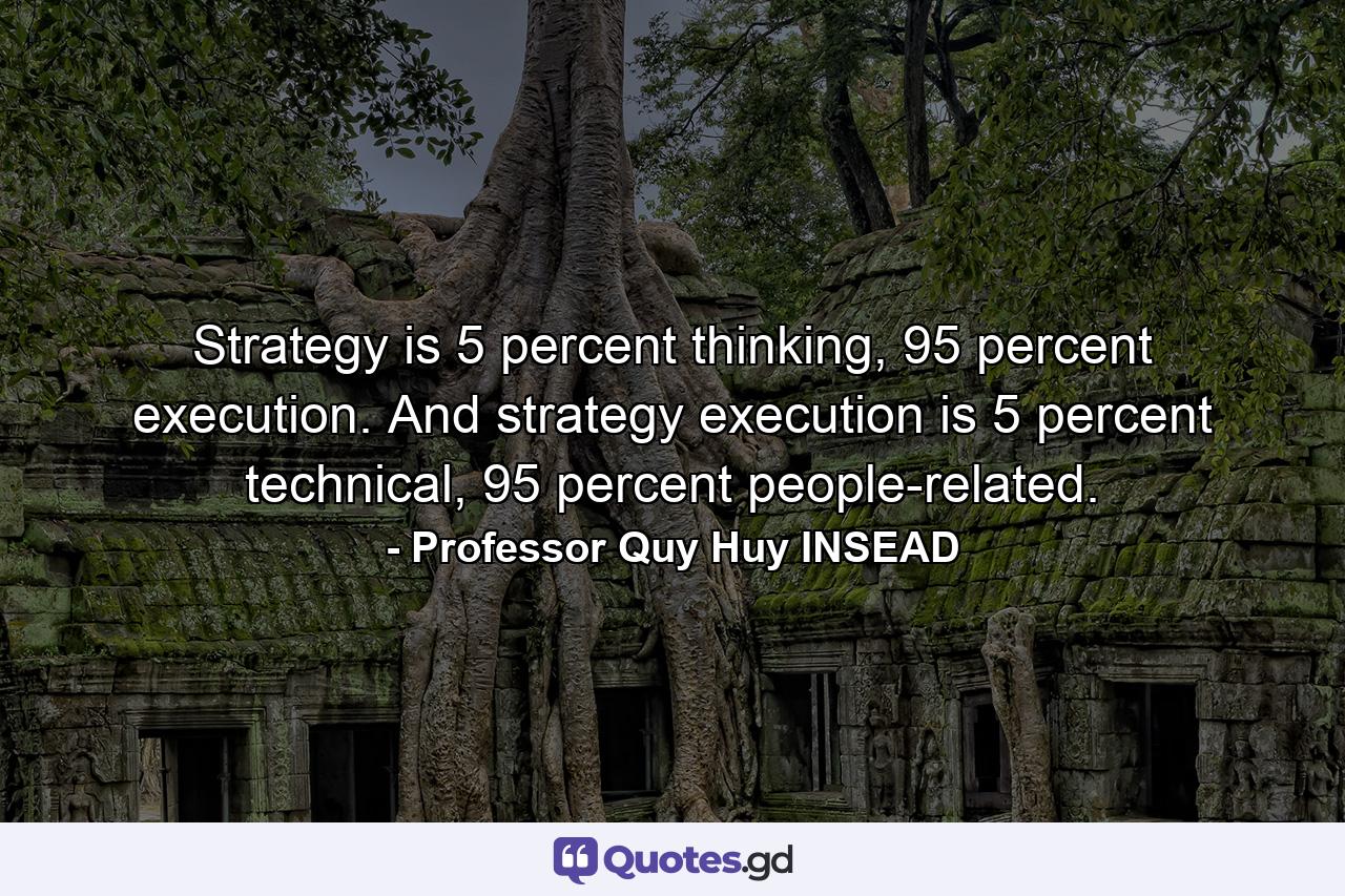 Strategy is 5 percent thinking, 95 percent execution. And strategy execution is 5 percent technical, 95 percent people-related. - Quote by Professor Quy Huy INSEAD