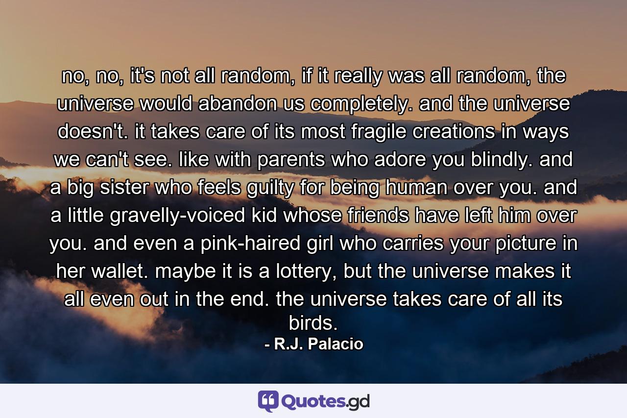 no, no, it's not all random, if it really was all random, the universe would abandon us completely. and the universe doesn't. it takes care of its most fragile creations in ways we can't see. like with parents who adore you blindly. and a big sister who feels guilty for being human over you. and a little gravelly-voiced kid whose friends have left him over you. and even a pink-haired girl who carries your picture in her wallet. maybe it is a lottery, but the universe makes it all even out in the end. the universe takes care of all its birds. - Quote by R.J. Palacio