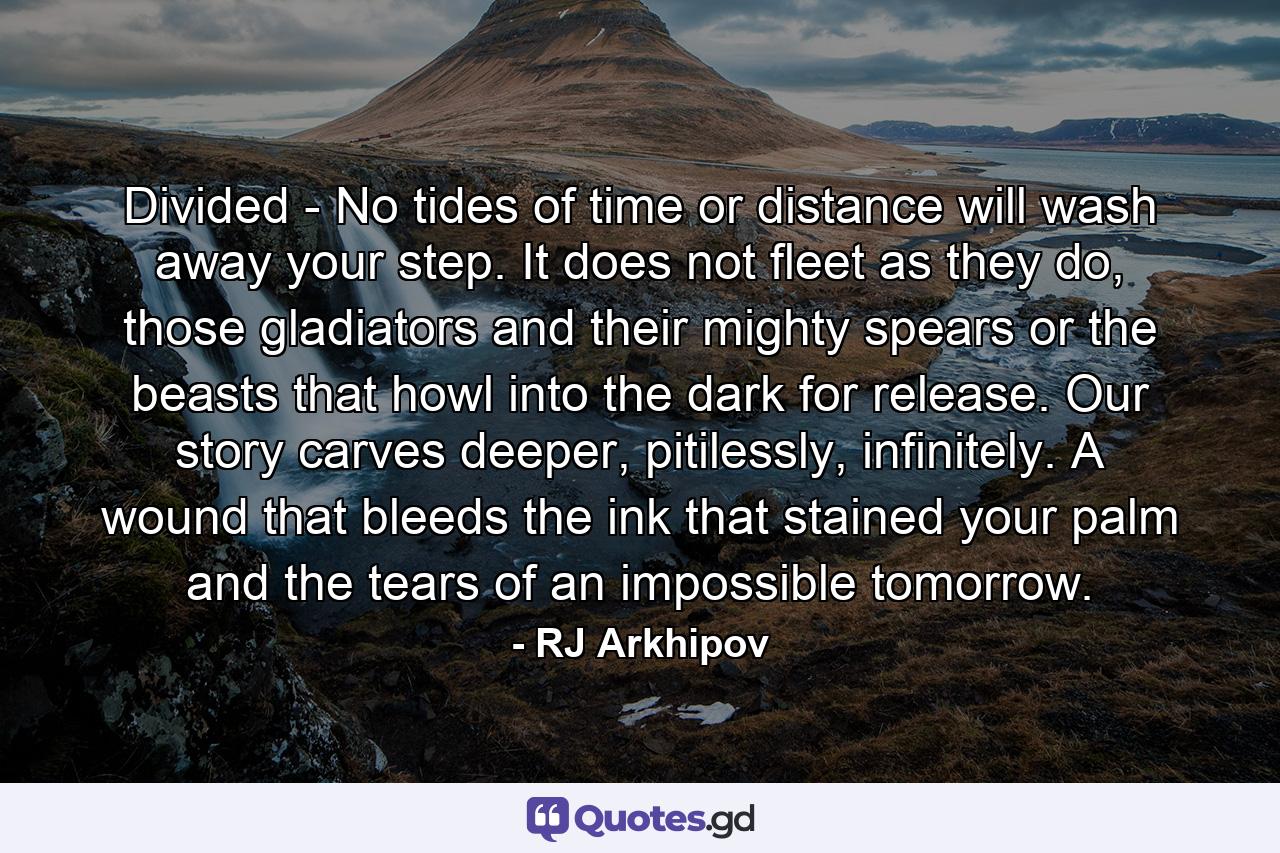 Divided - No tides of time or distance will wash away your step. It does not fleet as they do, those gladiators and their mighty spears or the beasts that howl into the dark for release. Our story carves deeper, pitilessly, infinitely. A wound that bleeds the ink that stained your palm and the tears of an impossible tomorrow. - Quote by RJ Arkhipov