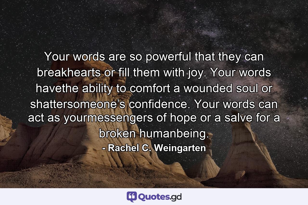 Your words are so powerful that they can breakhearts or fill them with joy. Your words havethe ability to comfort a wounded soul or shattersomeone’s confidence. Your words can act as yourmessengers of hope or a salve for a broken humanbeing. - Quote by Rachel C. Weingarten