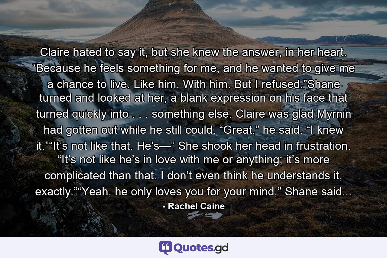 Claire hated to say it, but she knew the answer, in her heart. “Because he feels something for me, and he wanted to give me a chance to live. Like him. With him. But I refused.”Shane turned and looked at her, a blank expression on his face that turned quickly into . . . something else. Claire was glad Myrnin had gotten out while he still could. “Great,” he said. “I knew it.”“It’s not like that. He’s—” She shook her head in frustration. “It’s not like he’s in love with me or anything; it’s more complicated than that. I don’t even think he understands it, exactly.”“Yeah, he only loves you for your mind,” Shane said... - Quote by Rachel Caine