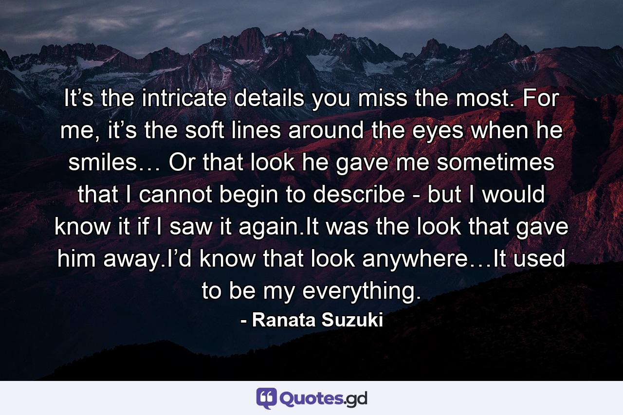 It’s the intricate details you miss the most. For me, it’s the soft lines around the eyes when he smiles… Or that look he gave me sometimes that I cannot begin to describe - but I would know it if I saw it again.It was the look that gave him away.I’d know that look anywhere…It used to be my everything. - Quote by Ranata Suzuki