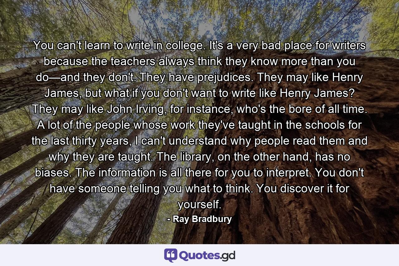 You can't learn to write in college. It's a very bad place for writers because the teachers always think they know more than you do—and they don't. They have prejudices. They may like Henry James, but what if you don't want to write like Henry James? They may like John Irving, for instance, who's the bore of all time. A lot of the people whose work they've taught in the schools for the last thirty years, I can't understand why people read them and why they are taught. The library, on the other hand, has no biases. The information is all there for you to interpret. You don't have someone telling you what to think. You discover it for yourself. - Quote by Ray Bradbury