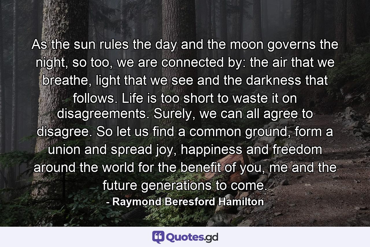 As the sun rules the day and the moon governs the night, so too, we are connected by: the air that we breathe, light that we see and the darkness that follows. Life is too short to waste it on disagreements. Surely, we can all agree to disagree. So let us find a common ground, form a union and spread joy, happiness and freedom around the world for the benefit of you, me and the future generations to come. - Quote by Raymond Beresford Hamilton