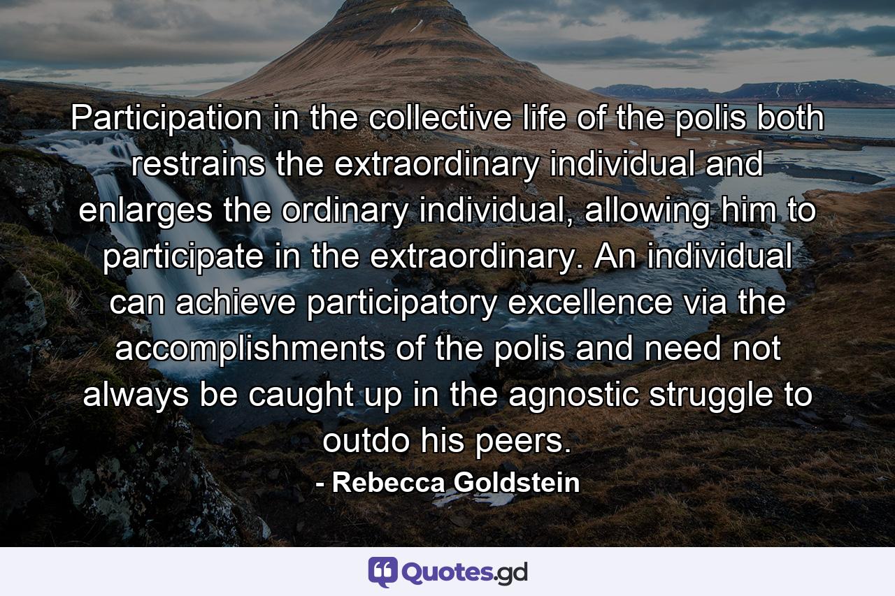 Participation in the collective life of the polis both restrains the extraordinary individual and enlarges the ordinary individual, allowing him to participate in the extraordinary. An individual can achieve participatory excellence via the accomplishments of the polis and need not always be caught up in the agnostic struggle to outdo his peers. - Quote by Rebecca Goldstein