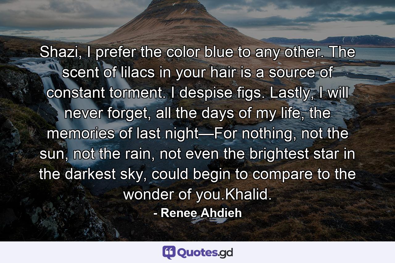 Shazi, I prefer the color blue to any other. The scent of lilacs in your hair is a source of constant torment. I despise figs. Lastly, I will never forget, all the days of my life, the memories of last night—For nothing, not the sun, not the rain, not even the brightest star in the darkest sky, could begin to compare to the wonder of you.Khalid. - Quote by Renee Ahdieh