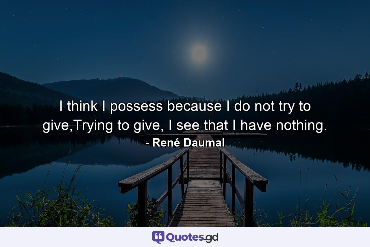 I think I possess because I do not try to give,Trying to give, I see that I have nothing. - Quote by René Daumal