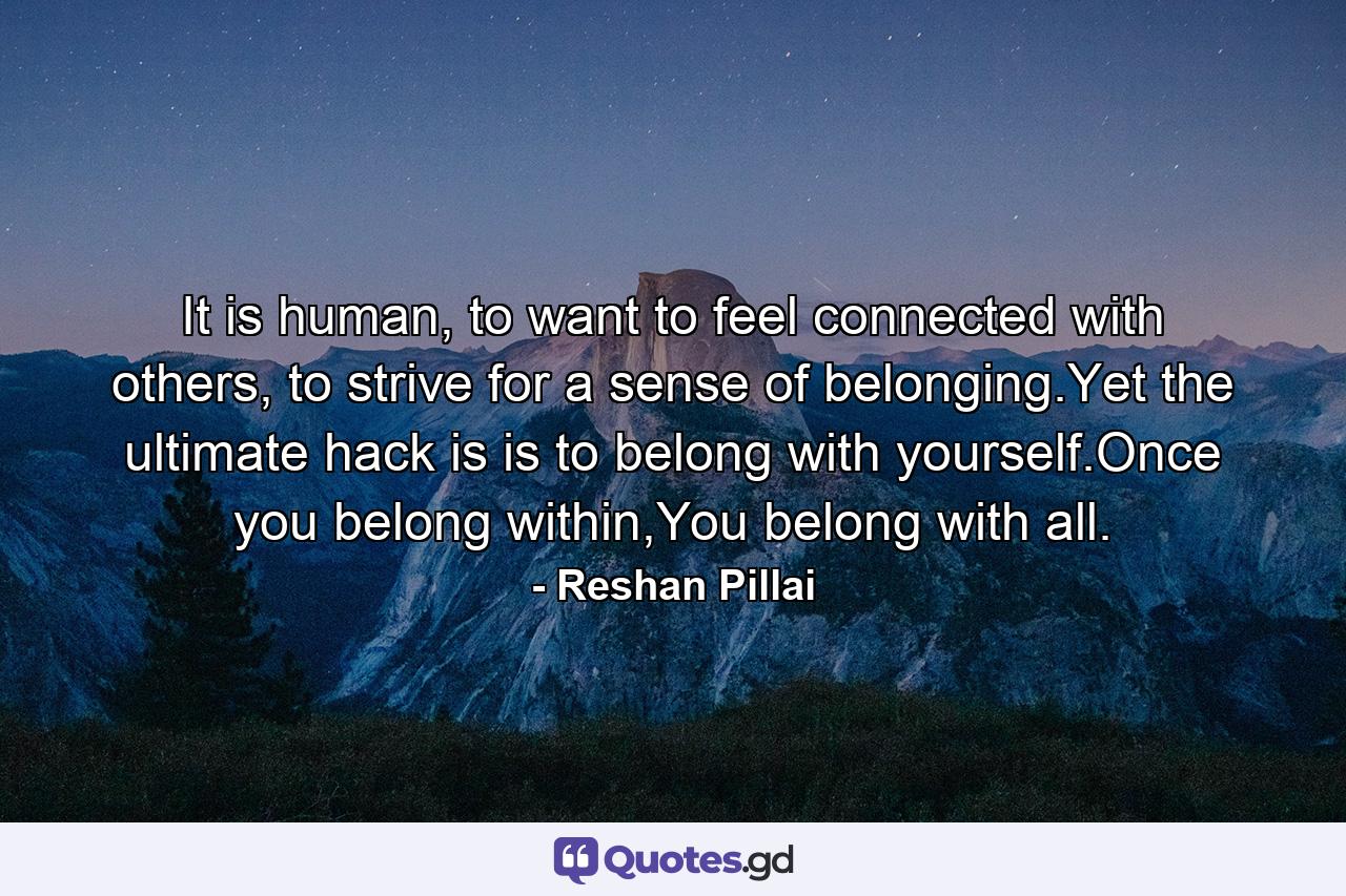 It is human, to want to feel connected with others, to strive for a sense of belonging.Yet the ultimate hack is is to belong with yourself.Once you belong within,You belong with all. - Quote by Reshan Pillai