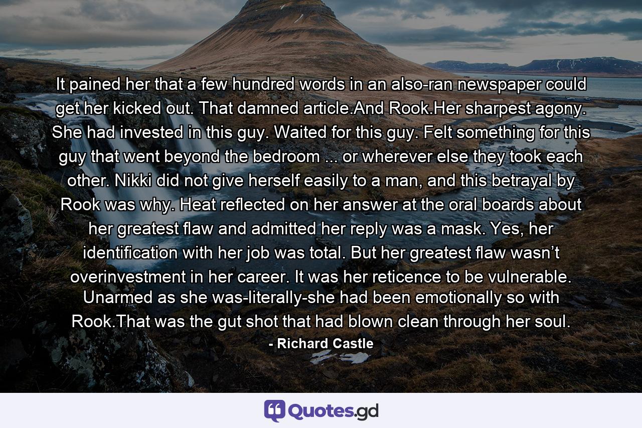 It pained her that a few hundred words in an also-ran newspaper could get her kicked out. That damned article.And Rook.Her sharpest agony. She had invested in this guy. Waited for this guy. Felt something for this guy that went beyond the bedroom ... or wherever else they took each other. Nikki did not give herself easily to a man, and this betrayal by Rook was why. Heat reflected on her answer at the oral boards about her greatest flaw and admitted her reply was a mask. Yes, her identification with her job was total. But her greatest flaw wasn’t overinvestment in her career. It was her reticence to be vulnerable. Unarmed as she was-literally-she had been emotionally so with Rook.That was the gut shot that had blown clean through her soul. - Quote by Richard Castle