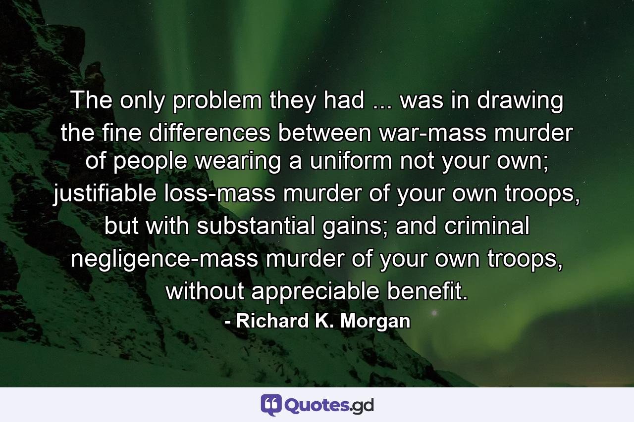 The only problem they had ... was in drawing the fine differences between war-mass murder of people wearing a uniform not your own; justifiable loss-mass murder of your own troops, but with substantial gains; and criminal negligence-mass murder of your own troops, without appreciable benefit. - Quote by Richard K. Morgan