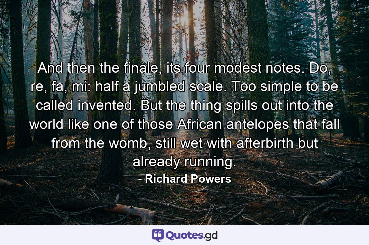 And then the finale, its four modest notes. Do, re, fa, mi: half a jumbled scale. Too simple to be called invented. But the thing spills out into the world like one of those African antelopes that fall from the womb, still wet with afterbirth but already running. - Quote by Richard Powers