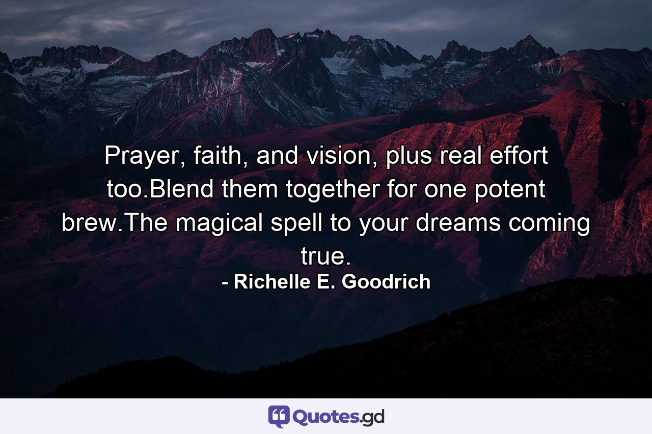 Prayer, faith, and vision, plus real effort too.Blend them together for one potent brew.The magical spell to your dreams coming true. - Quote by Richelle E. Goodrich