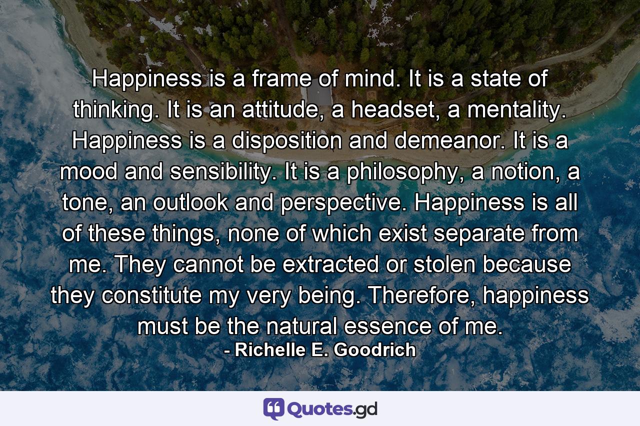 Happiness is a frame of mind. It is a state of thinking. It is an attitude, a headset, a mentality. Happiness is a disposition and demeanor. It is a mood and sensibility. It is a philosophy, a notion, a tone, an outlook and perspective. Happiness is all of these things, none of which exist separate from me. They cannot be extracted or stolen because they constitute my very being. Therefore, happiness must be the natural essence of me. - Quote by Richelle E. Goodrich