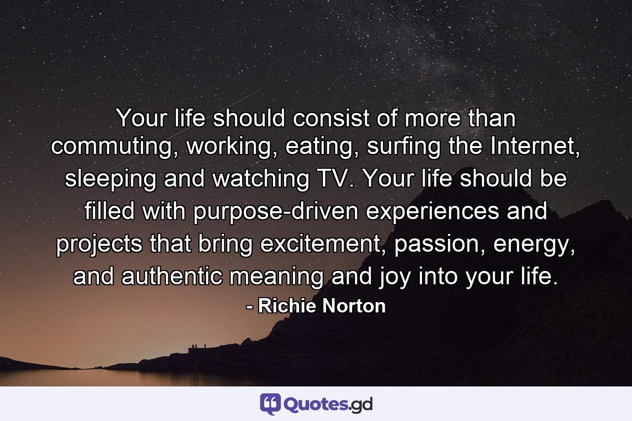 Your life should consist of more than commuting, working, eating, surfing the Internet, sleeping and watching TV. Your life should be filled with purpose-driven experiences and projects that bring excitement, passion, energy, and authentic meaning and joy into your life. - Quote by Richie Norton