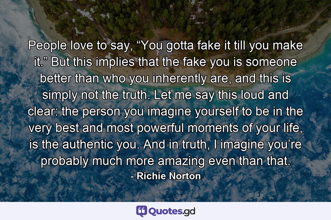 People love to say, “You gotta fake it till you make it.” But this implies that the fake you is someone better than who you inherently are, and this is simply not the truth. Let me say this loud and clear: the person you imagine yourself to be in the very best and most powerful moments of your life, is the authentic you. And in truth, I imagine you’re probably much more amazing even than that. - Quote by Richie Norton