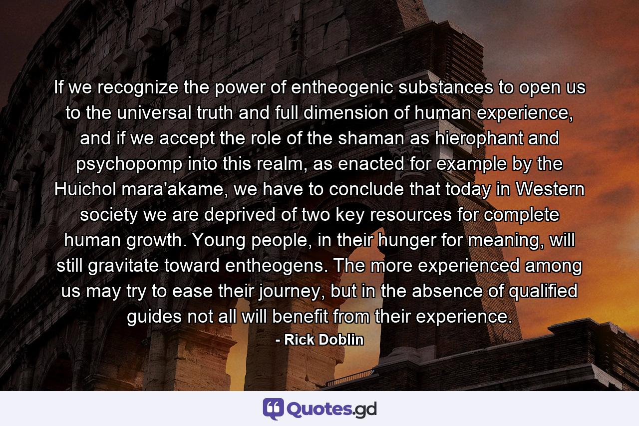 If we recognize the power of entheogenic substances to open us to the universal truth and full dimension of human experience, and if we accept the role of the shaman as hierophant and psychopomp into this realm, as enacted for example by the Huichol mara'akame, we have to conclude that today in Western society we are deprived of two key resources for complete human growth. Young people, in their hunger for meaning, will still gravitate toward entheogens. The more experienced among us may try to ease their journey, but in the absence of qualified guides not all will benefit from their experience. - Quote by Rick Doblin