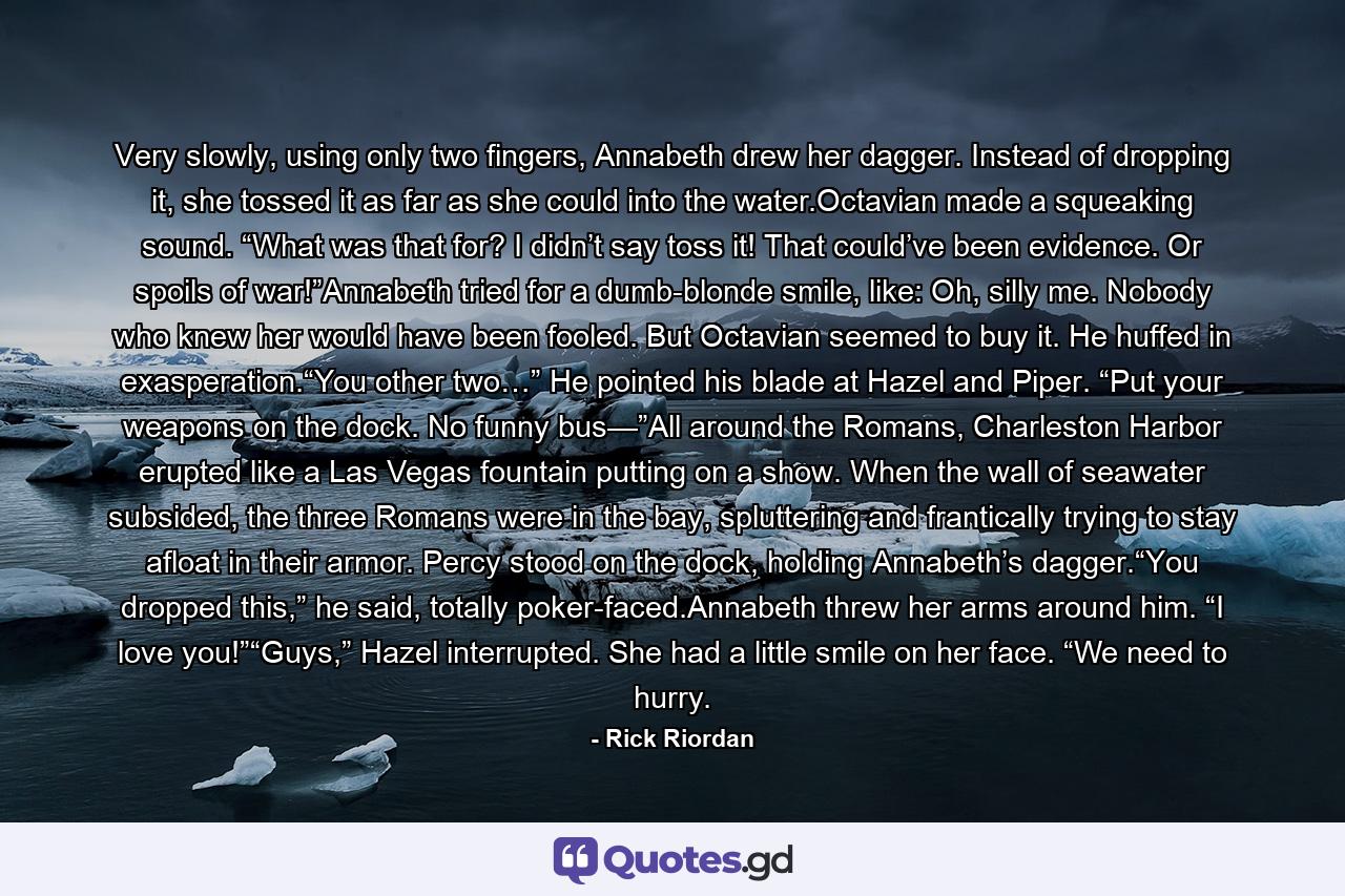 Very slowly, using only two fingers, Annabeth drew her dagger. Instead of dropping it, she tossed it as far as she could into the water.Octavian made a squeaking sound. “What was that for? I didn’t say toss it! That could’ve been evidence. Or spoils of war!”Annabeth tried for a dumb-blonde smile, like: Oh, silly me. Nobody who knew her would have been fooled. But Octavian seemed to buy it. He huffed in exasperation.“You other two…” He pointed his blade at Hazel and Piper. “Put your weapons on the dock. No funny bus—”All around the Romans, Charleston Harbor erupted like a Las Vegas fountain putting on a show. When the wall of seawater subsided, the three Romans were in the bay, spluttering and frantically trying to stay afloat in their armor. Percy stood on the dock, holding Annabeth’s dagger.“You dropped this,” he said, totally poker-faced.Annabeth threw her arms around him. “I love you!”“Guys,” Hazel interrupted. She had a little smile on her face. “We need to hurry. - Quote by Rick Riordan