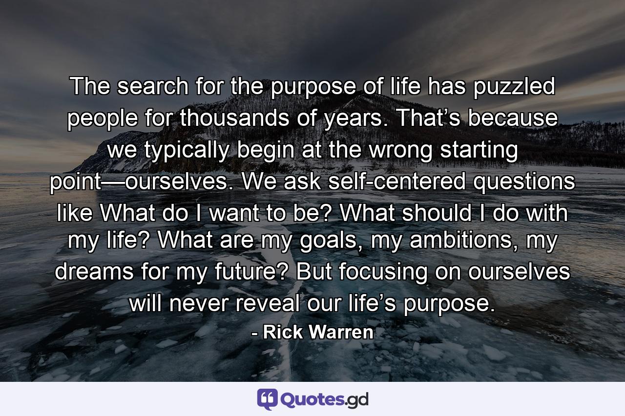 The search for the purpose of life has puzzled people for thousands of years. That’s because we typically begin at the wrong starting point—ourselves. We ask self-centered questions like What do I want to be? What should I do with my life? What are my goals, my ambitions, my dreams for my future? But focusing on ourselves will never reveal our life’s purpose. - Quote by Rick Warren