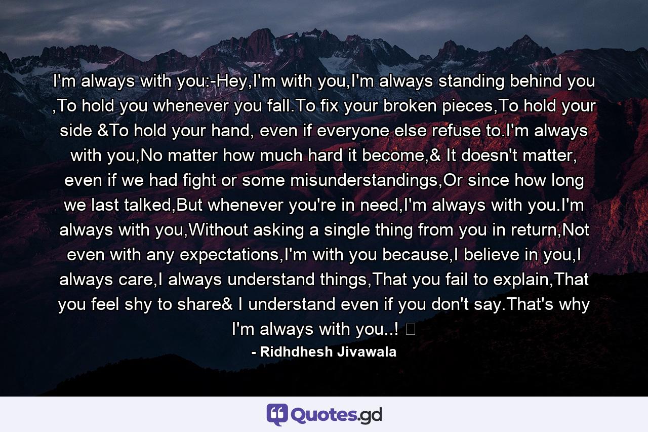 I'm always with you:-Hey,I'm with you,I'm always standing behind you ,To hold you whenever you fall.To fix your broken pieces,To hold your side &To hold your hand, even if everyone else refuse to.I'm always with you,No matter how much hard it become,& It doesn't matter, even if we had fight or some misunderstandings,Or since how long we last talked,But whenever you're in need,I'm always with you.I'm always with you,Without asking a single thing from you in return,Not even with any expectations,I'm with you because,I believe in you,I always care,I always understand things,That you fail to explain,That you feel shy to share& I understand even if you don't say.That's why I'm always with you..! ❤ - Quote by Ridhdhesh Jivawala