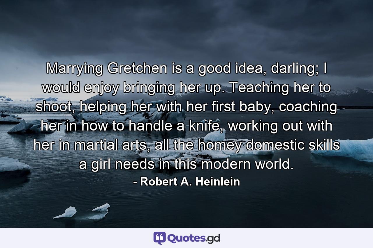 Marrying Gretchen is a good idea, darling; I would enjoy bringing her up. Teaching her to shoot, helping her with her first baby, coaching her in how to handle a knife, working out with her in martial arts, all the homey domestic skills a girl needs in this modern world. - Quote by Robert A. Heinlein