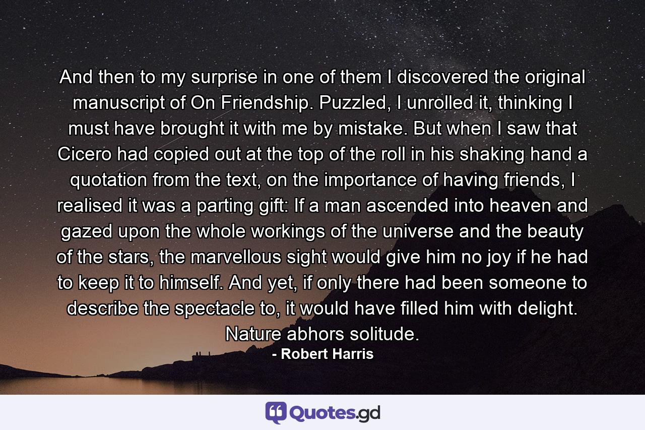 And then to my surprise in one of them I discovered the original manuscript of On Friendship. Puzzled, I unrolled it, thinking I must have brought it with me by mistake. But when I saw that Cicero had copied out at the top of the roll in his shaking hand a quotation from the text, on the importance of having friends, I realised it was a parting gift: If a man ascended into heaven and gazed upon the whole workings of the universe and the beauty of the stars, the marvellous sight would give him no joy if he had to keep it to himself. And yet, if only there had been someone to describe the spectacle to, it would have filled him with delight. Nature abhors solitude. - Quote by Robert Harris