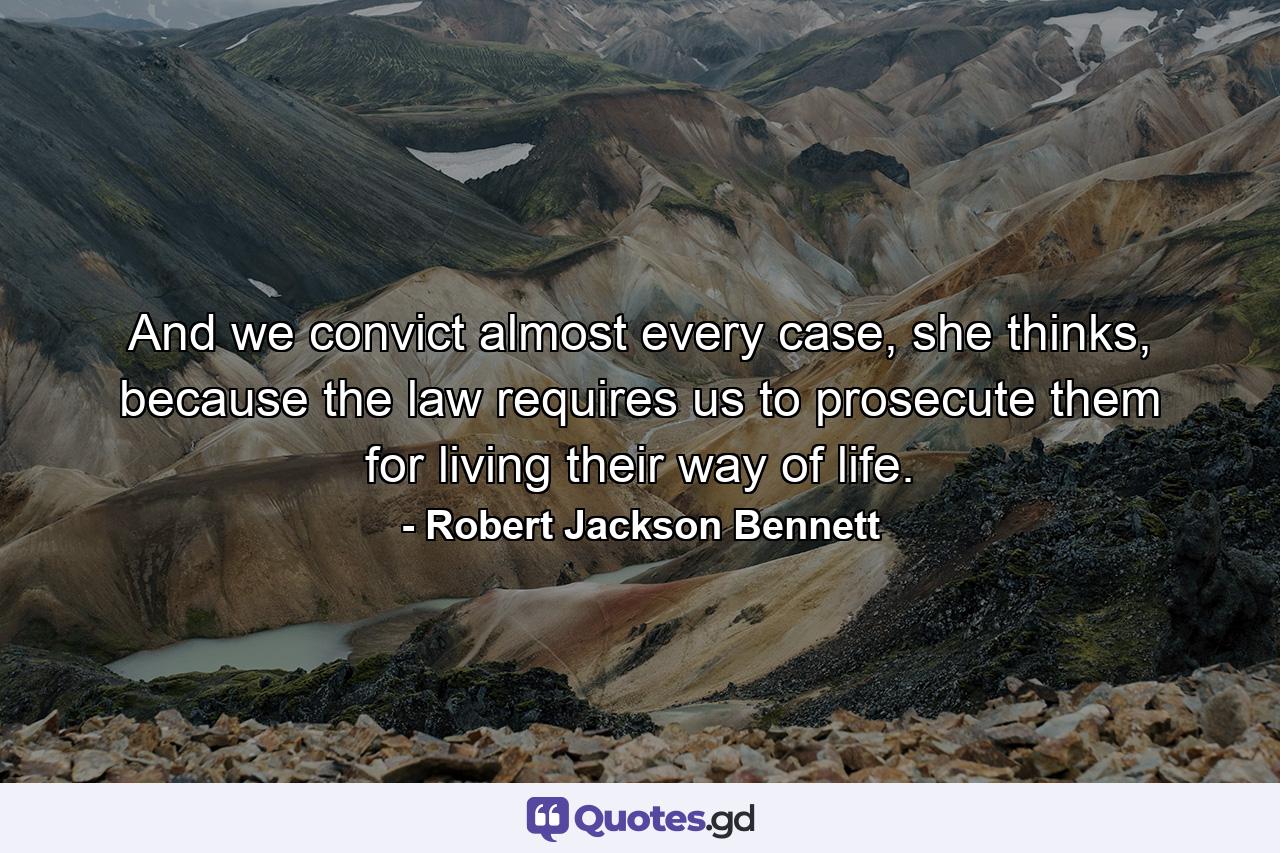 And we convict almost every case, she thinks, because the law requires us to prosecute them for living their way of life. - Quote by Robert Jackson Bennett