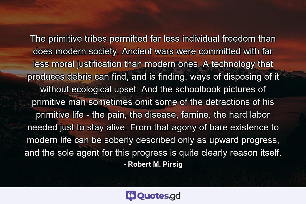 The primitive tribes permitted far less individual freedom than does modern society. Ancient wars were committed with far less moral justification than modern ones. A technology that produces debris can find, and is finding, ways of disposing of it without ecological upset. And the schoolbook pictures of primitive man sometimes omit some of the detractions of his primitive life - the pain, the disease, famine, the hard labor needed just to stay alive. From that agony of bare existence to modern life can be soberly described only as upward progress, and the sole agent for this progress is quite clearly reason itself. - Quote by Robert M. Pirsig