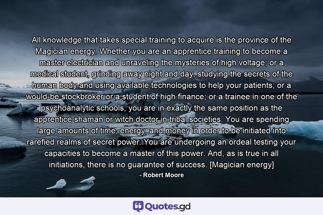 All knowledge that takes special training to acquire is the province of the Magician energy. Whether you are an apprentice training to become a master electrician and unraveling the mysteries of high voltage; or a medical student, grinding away night and day, studying the secrets of the human body and using available technologies to help your patients; or a would-be stockbroker or a student of high finance; or a trainee in one of the psychoanalytic schools, you are in exactly the same position as the apprentice shaman or witch doctor in tribal societies. You are spending large amounts of time, energy, and money in order to be initiated into rarefied realms of secret power. You are undergoing an ordeal testing your capacities to become a master of this power. And, as is true in all initiations, there is no guarantee of success. [Magician energy] - Quote by Robert Moore