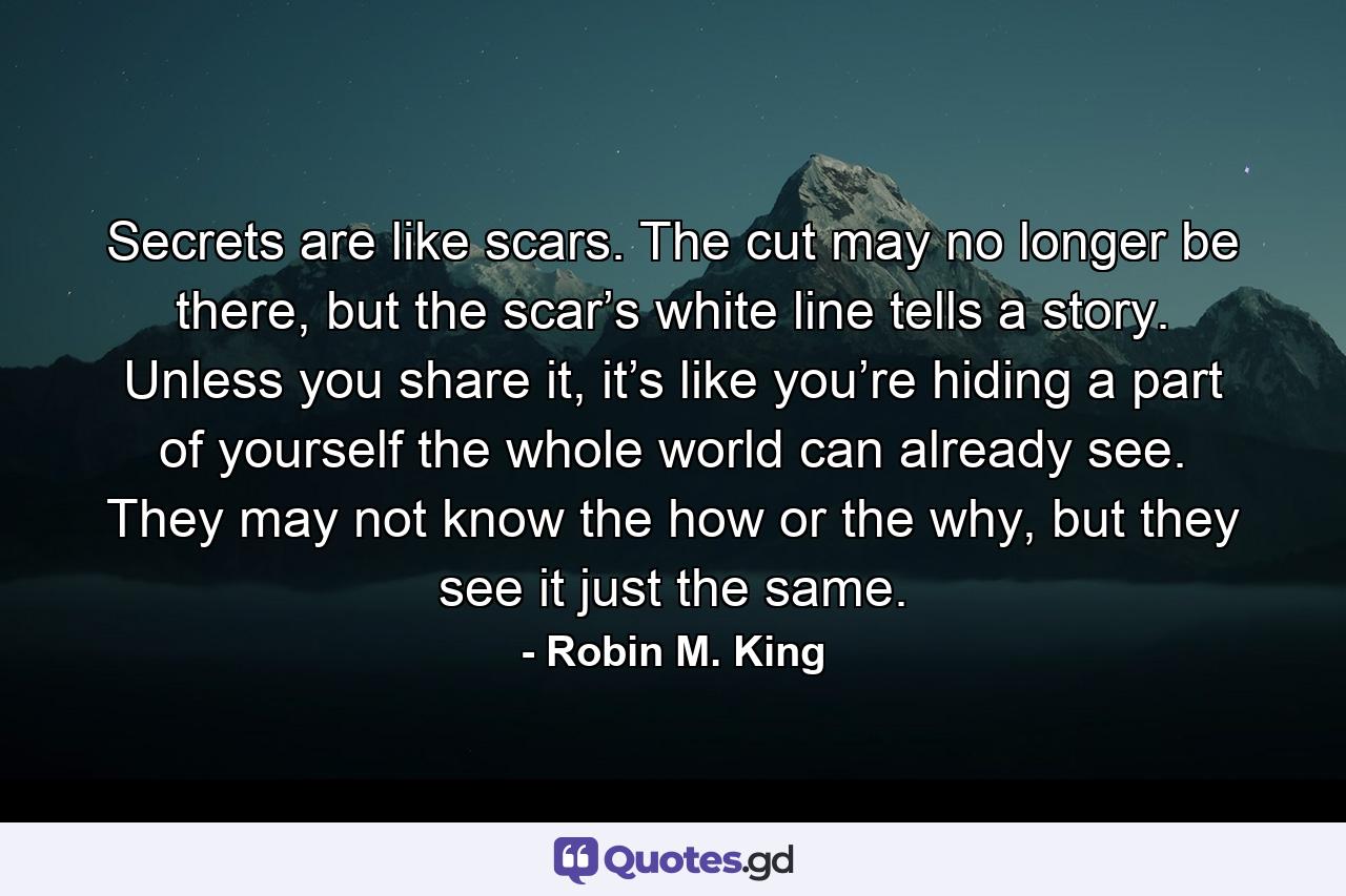 Secrets are like scars. The cut may no longer be there, but the scar’s white line tells a story. Unless you share it, it’s like you’re hiding a part of yourself the whole world can already see. They may not know the how or the why, but they see it just the same. - Quote by Robin M. King