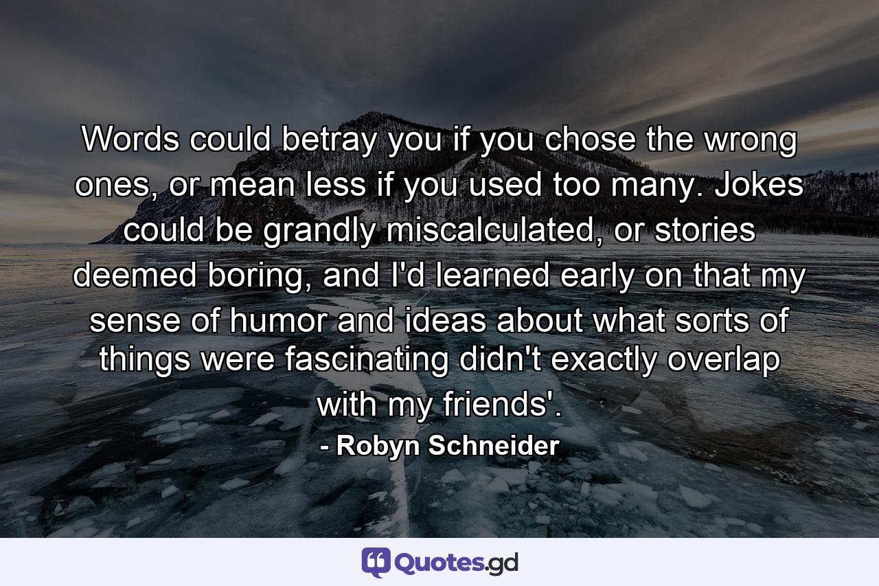 Words could betray you if you chose the wrong ones, or mean less if you used too many. Jokes could be grandly miscalculated, or stories deemed boring, and I'd learned early on that my sense of humor and ideas about what sorts of things were fascinating didn't exactly overlap with my friends'. - Quote by Robyn Schneider