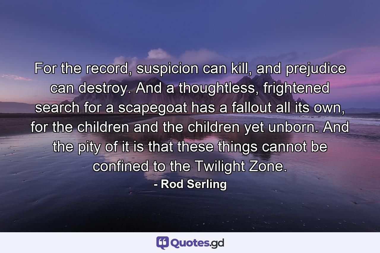 For the record, suspicion can kill, and prejudice can destroy. And a thoughtless, frightened search for a scapegoat has a fallout all its own, for the children and the children yet unborn. And the pity of it is that these things cannot be confined to the Twilight Zone. - Quote by Rod Serling