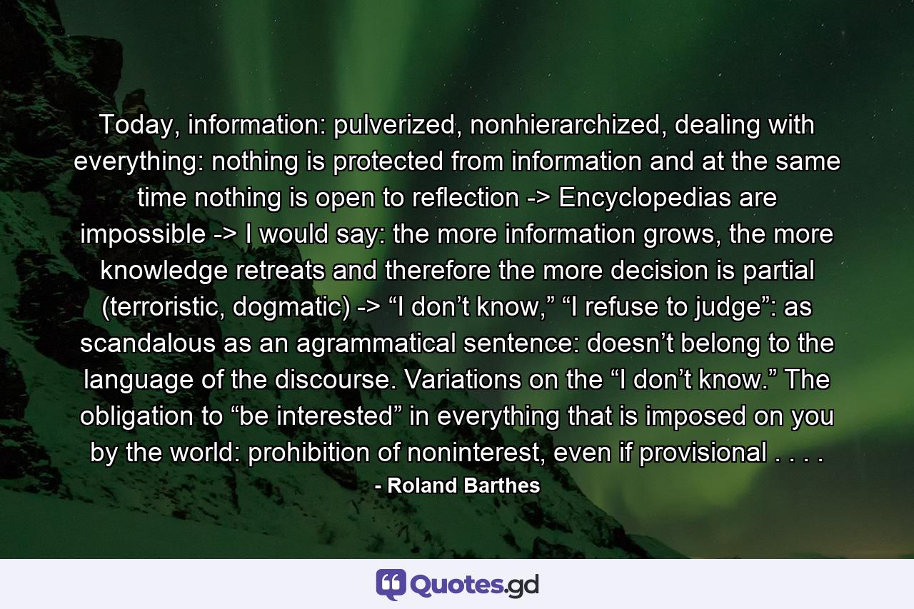 Today, information: pulverized, nonhierarchized, dealing with everything: nothing is protected from information and at the same time nothing is open to reflection -> Encyclopedias are impossible -> I would say: the more information grows, the more knowledge retreats and therefore the more decision is partial (terroristic, dogmatic) -> “I don’t know,” “I refuse to judge”: as scandalous as an agrammatical sentence: doesn’t belong to the language of the discourse. Variations on the “I don’t know.” The obligation to “be interested” in everything that is imposed on you by the world: prohibition of noninterest, even if provisional . . . . - Quote by Roland Barthes