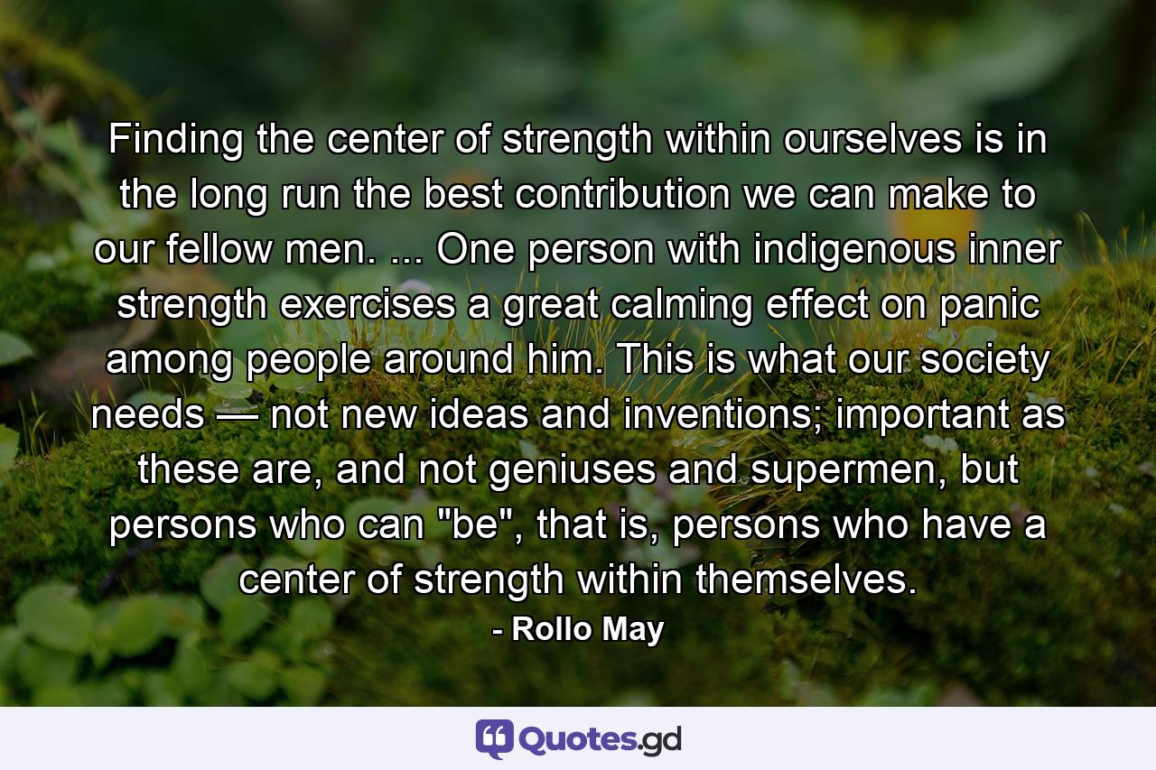 Finding the center of strength within ourselves is in the long run the best contribution we can make to our fellow men. ... One person with indigenous inner strength exercises a great calming effect on panic among people around him. This is what our society needs — not new ideas and inventions; important as these are, and not geniuses and supermen, but persons who can 