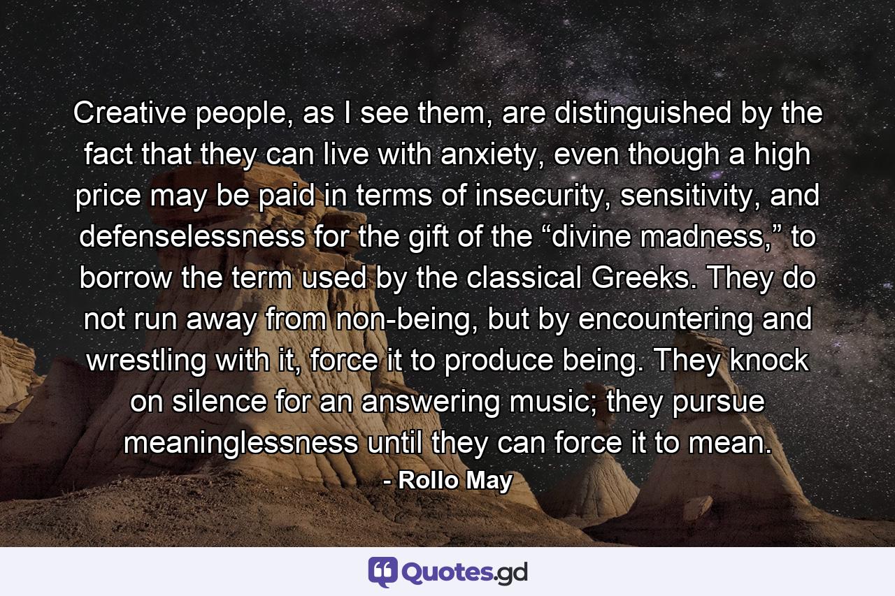 Creative people, as I see them, are distinguished by the fact that they can live with anxiety, even though a high price may be paid in terms of insecurity, sensitivity, and defenselessness for the gift of the “divine madness,” to borrow the term used by the classical Greeks. They do not run away from non-being, but by encountering and wrestling with it, force it to produce being. They knock on silence for an answering music; they pursue meaninglessness until they can force it to mean. - Quote by Rollo May