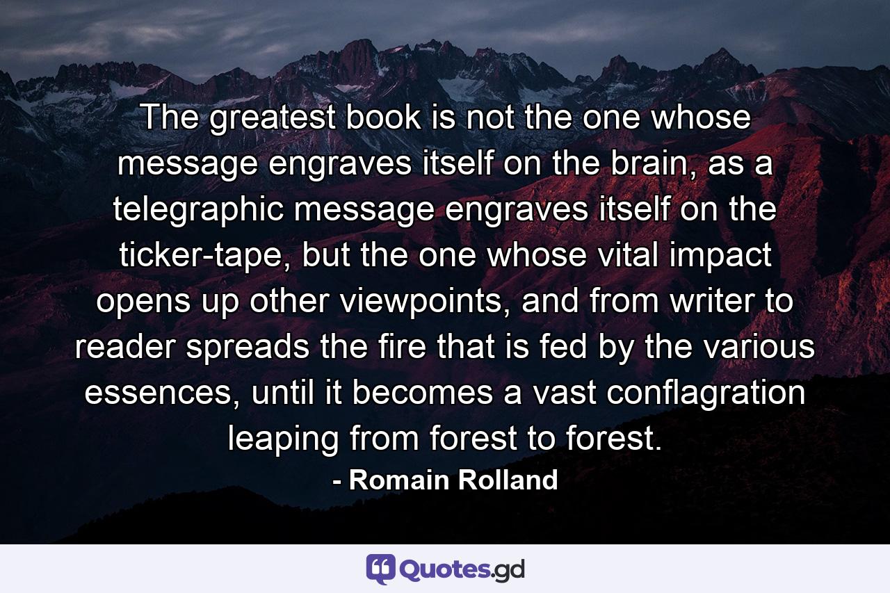 The greatest book is not the one whose message engraves itself on the brain, as a telegraphic message engraves itself on the ticker-tape, but the one whose vital impact opens up other viewpoints, and from writer to reader spreads the fire that is fed by the various essences, until it becomes a vast conflagration leaping from forest to forest. - Quote by Romain Rolland