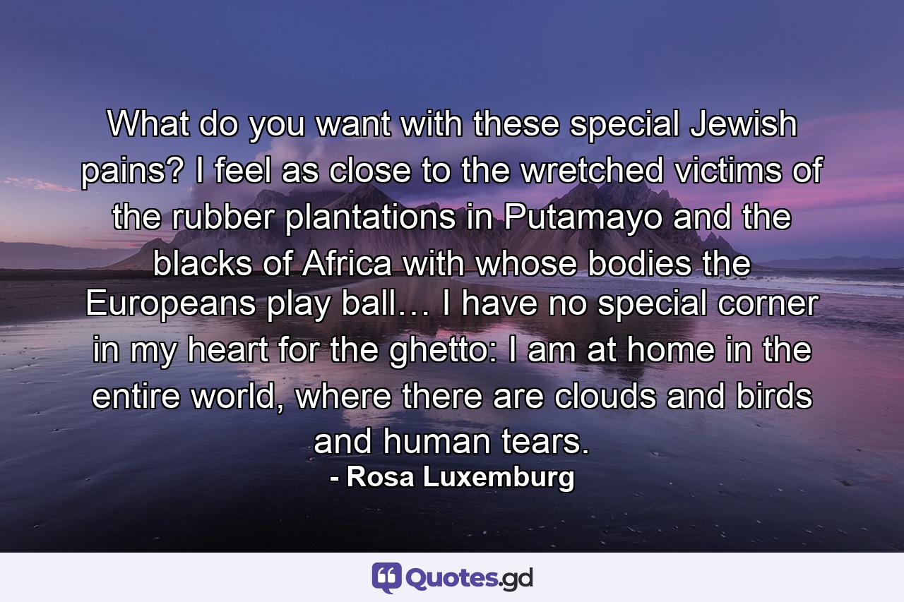 What do you want with these special Jewish pains? I feel as close to the wretched victims of the rubber plantations in Putamayo and the blacks of Africa with whose bodies the Europeans play ball… I have no special corner in my heart for the ghetto: I am at home in the entire world, where there are clouds and birds and human tears. - Quote by Rosa Luxemburg