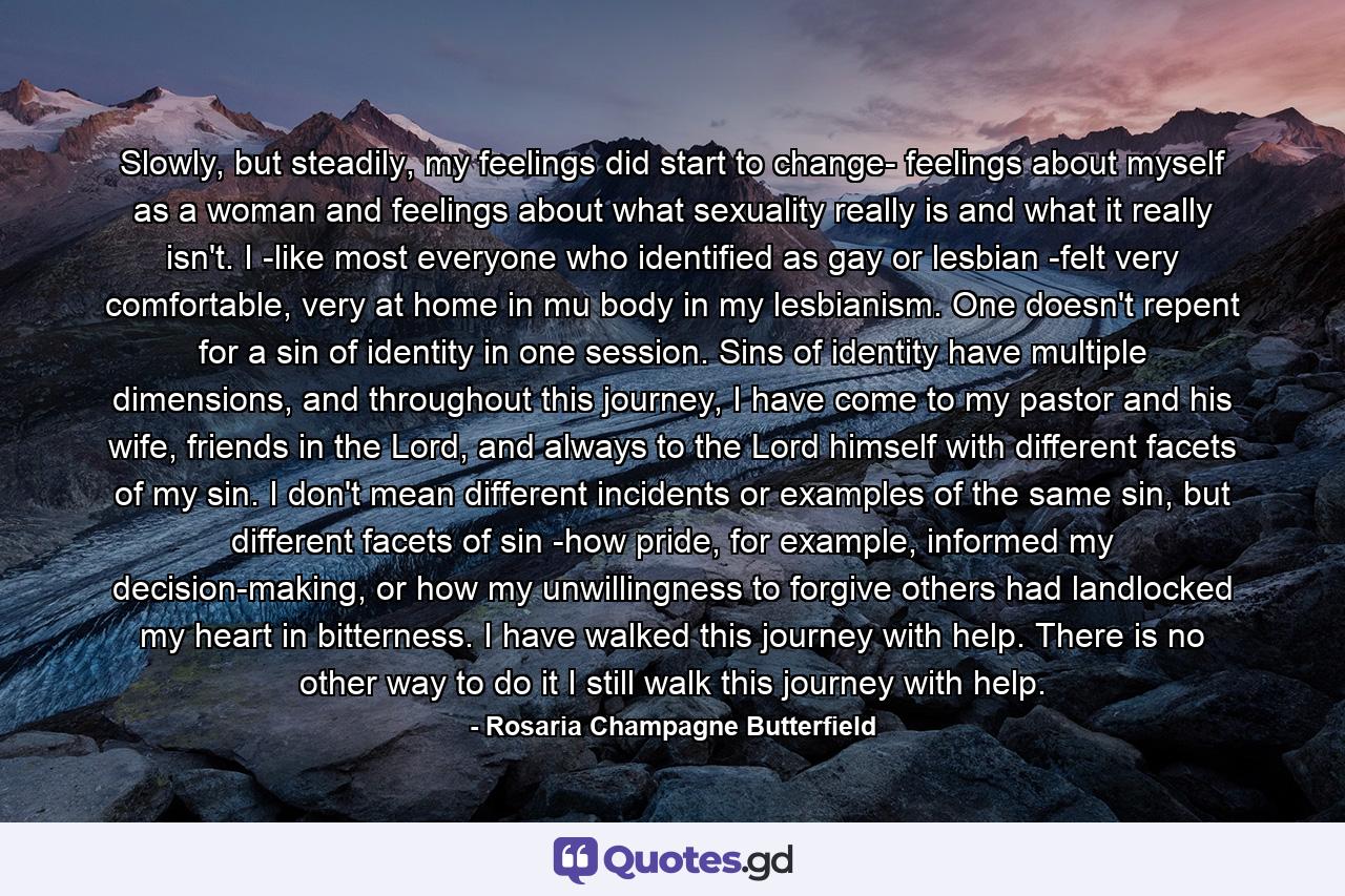 Slowly, but steadily, my feelings did start to change- feelings about myself as a woman and feelings about what sexuality really is and what it really isn't. I -like most everyone who identified as gay or lesbian -felt very comfortable, very at home in mu body in my lesbianism. One doesn't repent for a sin of identity in one session. Sins of identity have multiple dimensions, and throughout this journey, I have come to my pastor and his wife, friends in the Lord, and always to the Lord himself with different facets of my sin. I don't mean different incidents or examples of the same sin, but different facets of sin -how pride, for example, informed my decision-making, or how my unwillingness to forgive others had landlocked my heart in bitterness. I have walked this journey with help. There is no other way to do it I still walk this journey with help. - Quote by Rosaria Champagne Butterfield