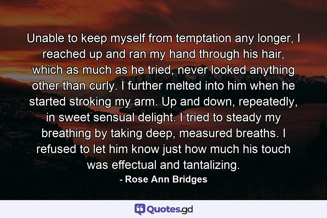 Unable to keep myself from temptation any longer, I reached up and ran my hand through his hair, which as much as he tried, never looked anything other than curly. I further melted into him when he started stroking my arm. Up and down, repeatedly, in sweet sensual delight. I tried to steady my breathing by taking deep, measured breaths. I refused to let him know just how much his touch was effectual and tantalizing. - Quote by Rose Ann Bridges